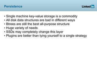 Persistence


• Single machine key-value storage is a commodity
• All disk data structures are bad in different ways
• Btrees are still the best all-purpose structure
• Huge variety of needs
• SSDs may completely change this layer
• Plugins are better than tying yourself to a single strategy
 