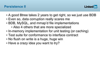 Persistence II

 • A good Btree takes 2 years to get right, so we just use BDB
 • Even so, data corruption really scares me
 • BDB, MySQL, and mmap’d file implementations
     • Also 4 others that are more specialized
 • In-memory implementation for unit testing (or caching)
 • Test suite for conformance to interface contract
 • No flush on write is a huge, huge win
 • Have a crazy idea you want to try?
 