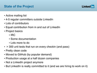 State of the Project

• Active mailing list
• 4-5 regular committers outside LinkedIn
• Lots of contributors
• Equal contribution from in and out of LinkedIn
• Project basics
     • IRC
     • Some documentation
     • Lots more to do
• > 300 unit tests that run on every checkin (and pass)
• Pretty clean code
• Moved to GitHub (by popular demand)
• Production usage at a half dozen companies
• Not a LinkedIn project anymore
• But LinkedIn is really committed to it (and we are hiring to work on it)
 