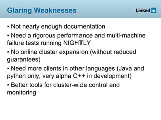 Glaring Weaknesses

• Not nearly enough documentation
• Need a rigorous performance and multi-machine
failure tests running NIGHTLY
• No online cluster expansion (without reduced
guarantees)
• Need more clients in other languages (Java and
python only, very alpha C++ in development)
• Better tools for cluster-wide control and
monitoring
 