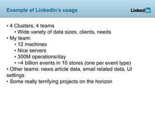 Example of LinkedIn’s usage


• 4 Clusters, 4 teams
    • Wide variety of data sizes, clients, needs
• My team:
    • 12 machines
    • Nice servers
    • 300M operations/day
    • ~4 billion events in 10 stores (one per event type)
• Other teams: news article data, email related data, UI
settings
• Some really terrifying projects on the horizon
 