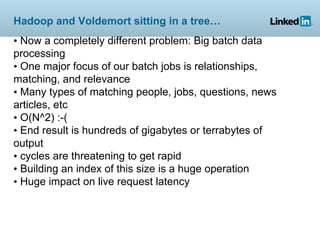 Hadoop and Voldemort sitting in a tree…
• Now a completely different problem: Big batch data
processing
• One major focus of our batch jobs is relationships,
matching, and relevance
• Many types of matching people, jobs, questions, news
articles, etc
• O(N^2) :-(
• End result is hundreds of gigabytes or terrabytes of
output
• cycles are threatening to get rapid
• Building an index of this size is a huge operation
• Huge impact on live request latency
 