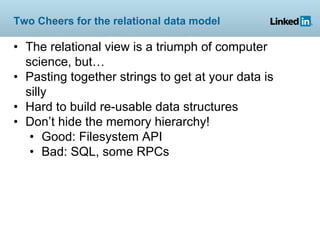 Two Cheers for the relational data model

• The relational view is a triumph of computer
  science, but…
• Pasting together strings to get at your data is
  silly
• Hard to build re-usable data structures
• Don’t hide the memory hierarchy!
   • Good: Filesystem API
   • Bad: SQL, some RPCs
 