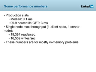 Some performance numbers

• Production stats
    • Median: 0.1 ms
    • 99.9 percentile GET: 3 ms
• Single node max throughput (1 client node, 1 server
node):
    • 19,384 reads/sec
    • 16,559 writes/sec
• These numbers are for mostly in-memory problems
 