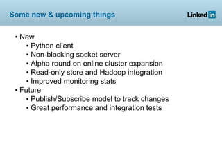 Some new & upcoming things


 • New
    • Python client
    • Non-blocking socket server
    • Alpha round on online cluster expansion
    • Read-only store and Hadoop integration
    • Improved monitoring stats
 • Future
    • Publish/Subscribe model to track changes
    • Great performance and integration tests
 