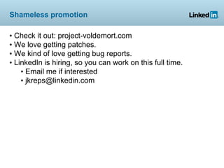 Shameless promotion

• Check it out: project-voldemort.com
• We love getting patches.
• We kind of love getting bug reports.
• LinkedIn is hiring, so you can work on this full time.
    • Email me if interested
    • jkreps@linkedin.com
 