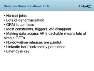 Services Break Relational DBs


• No real joins
• Lots of denormalization
• ORM is pointless
• Most constraints, triggers, etc disappear
• Making data access APIs cachable means lots of
simple GETs
• No-downtime releases are painful
• LinkedIn isn’t horizontally partitioned
• Latency is key
 