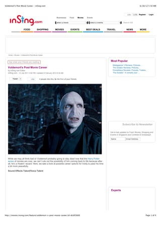 Voldemort's Post Movie Career - inSing.com                                                                                                                       6/18/12 5:50 AM



                                                                                                                                                  Like   120k Register       Login
                                                                 Businesses       Food         Movies   Events

                                                                 Select a movie                            Select a cinema                   Search SG


                       FOOD             SHOPPING               MOVIES              EVENTS               BEST DEALS           TRAVEL              NEWS            MORE




   Home > Movies > Voldemort's Post Movie Career



    See what your friends are reading
                                                                                                                               Most Popular
                                                                                                                                 Madagascar 3 Reviews, Pictures,...
   Voldemort's Post Movie Career                                                                                                 The Dictator Reviews, Pictures,...
   by inSing.com Editor                                                                                                          Prometheus Reviews, Pictures, Trailers...
   inSing.com - 12 July 2011 3:52 PM | Updated 8 February 2012 9:34 AM                                                           'The Dictator': A comedic dud -...


        Tweet     4             Like       4 people like this. Be the first of your friends.




                                                                                                                                            Subscribe to Newsletter

                                                                                                                               Get e-mail updates on Food, Movies, Shopping and
                                                                                                                               Events in Singapore plus Contests & Giveaways!

                                                                                                                               Name             Email Address




   While we may all think bad ol’ Voldemort probably going to stay dead now that the Harry Potter
   series of movies are over, we can’t rule out the possibility of him coming back to life because after
   all, he’s a freakin’ wizard. Here, we take a look at possible career options for Voldy to pass his time
   a bit more peacefully.

   Sound Effects Talent/Voice Talent




                                                                                                                               Experts




http://movies.insing.com/feature/voldemort-s-post-movie-career/id-dcb93b00                                                                                              Page 1 of 4
 