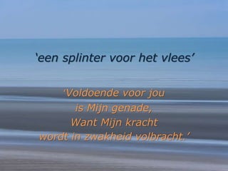 ‘een splinter voor het vlees’
‘Voldoende voor jou
is Mijn genade,
Want Mijn kracht
wordt in zwakheid volbracht.’
 
