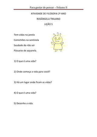 Para gostar de pensar – Volume II 
ATIVIDADE DE FILOSOFIA 2º ANO 
ROSÂNGELA TRAJANO 
LIÇÃO 5 
Tem vidas na janela 
Comichões na sentinela 
Saudade do não ser 
Pássaros de aquarela. 
1) O que é uma vida? 
2) Onde começa a vida para você? 
3) Há um lugar onde ficam as vidas? 
4) O que é uma vida? 
5) Desenhe a vida. 
 