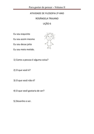 Para gostar de pensar – Volume II 
ATIVIDADE DE FILOSOFIA 2º ANO 
ROSÂNGELA TRAJANO 
LIÇÃO 6 
Eu sou esquisito 
Eu sou assim mesmo 
Eu sou desse jeito 
Eu sou meio metido. 
1) Como a pessoa é alguma coisa? 
2) O que você é? 
3) O que você não é? 
4) O que você gostaria de ser? 
5) Desenhe o ser. 
 