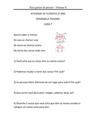 Para gostar de pensar – Volume II 
ATIVIDADE DE FILOSOFIA 2º ANO 
ROSÂNGELA TRAJANO 
LIÇÃO 7 
Queria saber o motivo 
De casa se chamar casa 
De xícara se chamar xícara 
Do nome das coisas onde vivo. 
1) Você acha que as coisas têm os nomes certos? 
2) Podemos mudar o nome das coisas? Por quê? 
3) As pessoas falam diferente de um lugar para outro? Por quê? 
4) Que nome você daria para: relógio, caderno, beijo, pé? 
5) Desenhe 5 coisas que você acha que têm os nomes errados e 
coloque um nome certo para elas. 
 