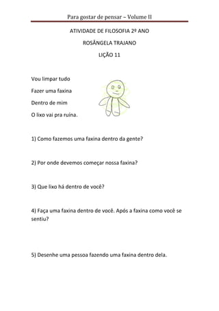 Para gostar de pensar – Volume II 
ATIVIDADE DE FILOSOFIA 2º ANO 
ROSÂNGELA TRAJANO 
LIÇÃO 11 
Vou limpar tudo 
Fazer uma faxina 
Dentro de mim 
O lixo vai pra ruína. 
1) Como fazemos uma faxina dentro da gente? 
2) Por onde devemos começar nossa faxina? 
3) Que lixo há dentro de você? 
4) Faça uma faxina dentro de você. Após a faxina como você se 
sentiu? 
5) Desenhe uma pessoa fazendo uma faxina dentro dela. 
 