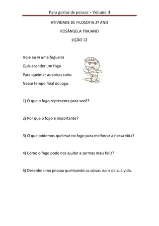 Para gostar de pensar – Volume II 
ATIVIDADE DE FILOSOFIA 2º ANO 
ROSÂNGELA TRAJANO 
LIÇÃO 12 
Hoje eu vi uma fogueira 
Quis acender um fogo 
Para queimar as coisas ruins 
Nesse tempo final do jogo. 
1) O que o fogo representa para você? 
2) Por que o fogo é importante? 
3) O que podemos queimar no fogo para melhorar a nossa vida? 
4) Como o fogo pode nos ajudar a sermos mais feliz? 
5) Desenhe uma pessoa queimando as coisas ruins da sua vida. 
 