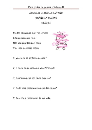 Para gostar de pensar – Volume II 
ATIVIDADE DE FILOSOFIA 2º ANO 
ROSÂNGELA TRAJANO 
LIÇÃO 13 
Muitas coisas não mais me servem 
Estou pesado em mim 
Não vou guardar mais nada 
Vou tirar o excesso enfim. 
1) Você está se sentindo pesado? 
2) O que está pesando em você? Por quê? 
3) Quando o peso nos causa excesso? 
4) Onde você mais sente o peso das coisas? 
5) Desenhe o maior peso da sua vida. 
 