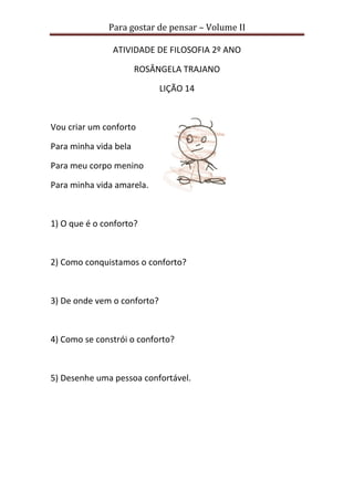 Para gostar de pensar – Volume II 
ATIVIDADE DE FILOSOFIA 2º ANO 
ROSÂNGELA TRAJANO 
LIÇÃO 14 
Vou criar um conforto 
Para minha vida bela 
Para meu corpo menino 
Para minha vida amarela. 
1) O que é o conforto? 
2) Como conquistamos o conforto? 
3) De onde vem o conforto? 
4) Como se constrói o conforto? 
5) Desenhe uma pessoa confortável. 
 