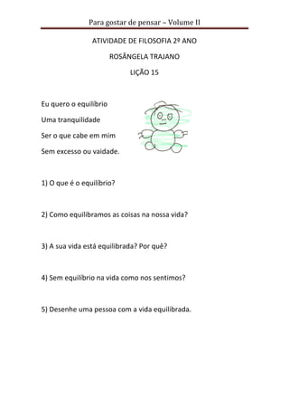 Para gostar de pensar – Volume II 
ATIVIDADE DE FILOSOFIA 2º ANO 
ROSÂNGELA TRAJANO 
LIÇÃO 15 
Eu quero o equilíbrio 
Uma tranquilidade 
Ser o que cabe em mim 
Sem excesso ou vaidade. 
1) O que é o equilíbrio? 
2) Como equilibramos as coisas na nossa vida? 
3) A sua vida está equilibrada? Por quê? 
4) Sem equilíbrio na vida como nos sentimos? 
5) Desenhe uma pessoa com a vida equilibrada. 
 