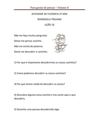 Para gostar de pensar – Volume II 
ATIVIDADE DE FILOSOFIA 2º ANO 
ROSÂNGELA TRAJANO 
LIÇÃO 16 
Não me faça muitas perguntas 
Deixe-me pensar sozinho 
Não me encha de palavras 
Deixe-me descobrir o caminho. 
1) Por que é importante descobrirmos as coisas sozinhos? 
2) Como podemos descobrir as coisas sozinhos? 
3) Por que temos medo de descobrir as coisas? 
4) Descubra alguma coisa sozinho e nos conte aqui o que 
descobriu. 
5) Desenhe uma pessoa descobrindo algo. 
 