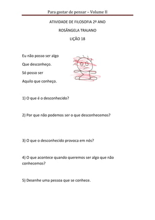 Para gostar de pensar – Volume II 
ATIVIDADE DE FILOSOFIA 2º ANO 
ROSÂNGELA TRAJANO 
LIÇÃO 18 
Eu não posso ser algo 
Que desconheço. 
Só posso ser 
Aquilo que conheço. 
1) O que é o desconhecido? 
2) Por que não podemos ser o que desconhecemos? 
3) O que o desconhecido provoca em nós? 
4) O que acontece quando queremos ser algo que não 
conhecemos? 
5) Desenhe uma pessoa que se conhece. 
 