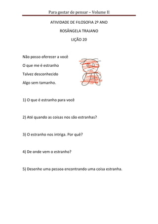 Para gostar de pensar – Volume II 
ATIVIDADE DE FILOSOFIA 2º ANO 
ROSÂNGELA TRAJANO 
LIÇÃO 20 
Não posso oferecer a você 
O que me é estranho 
Talvez desconhecido 
Algo sem tamanho. 
1) O que é estranho para você 
2) Até quando as coisas nos são estranhas? 
3) O estranho nos intriga. Por quê? 
4) De onde vem o estranho? 
5) Desenhe uma pessoa encontrando uma coisa estranha. 
 