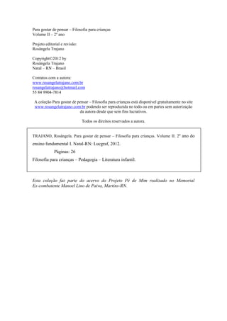 Para gostar de pensar – Filosofia para crianças 
Volume II – 2º ano 
Projeto editorial e revisão: 
Rosângela Trajano 
Copyright©2012 by 
Rosângela Trajano 
Natal – RN – Brasil 
Contatos com a autora: 
www.rosangelatrajano.com.br 
rosangelatrajano@hotmail.com 
55 84 9904-7814 
A coleção Para gostar de pensar – Filosofia para crianças está disponível gratuitamente no site 
www.rosangelatrajano.com.br podendo ser reproduzida no todo ou em partes sem autorização 
da autora desde que sem fins lucrativos. 
Todos os direitos reservados a autora. 
TRAJANO, Rosângela. Para gostar de pensar – Filosofia para crianças. Volume II. 2º ano do 
ensino fundamental I. Natal-RN: Lucgraf, 2012. 
Páginas: 26 
Filosofia para crianças – Pedagogia – Literatura infantil. 
Esta coleção faz parte do acervo do Projeto Pé de Mim realizado no Memorial 
Ex-combatente Manoel Lino de Paiva, Martins-RN. 
 