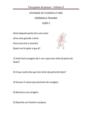 Para gostar de pensar – Volume II 
ATIVIDADE DE FILOSOFIA 2º ANO 
ROSÂNGELA TRAJANO 
LIÇÃO 2 
Atrás daquela porta tem uma coisa 
Uma coisa grande e torta 
Uma coisa lisa e amarela 
Quem vai lá saber o que é? 
1) Você teria coragem de ir ver o que tem atrás da porta do 
texto? 
2) O que você acha que tem atrás da porta do texto? 
3) Escreva 5 coisas que precisam de coragem. 
4) Descreva sua coragem. 
5) Desenhe um homem corajoso. 
 