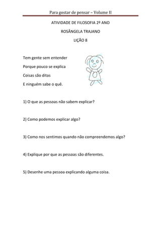 Para gostar de pensar – Volume II
ATIVIDADE DE FILOSOFIA 2º ANO
ROSÂNGELA TRAJANO
LIÇÃO 8
Tem gente sem entender
Porque pouco se explica
Coisas são ditas
E ninguém sabe o quê.
1) O que as pessoas não sabem explicar?
2) Como podemos explicar algo?
3) Como nos sentimos quando não compreendemos algo?
4) Explique por que as pessoas são diferentes.
5) Desenhe uma pessoa explicando alguma coisa.
 