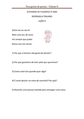 Para gostar de pensar – Volume II
ATIVIDADE DE FILOSOFIA 2º ANO
ROSÂNGELA TRAJANO
LIÇÃO 9
Outra vez eu vou lá
Mais uma vez, de novo
Irei sempre que puder
Nunca vou me cansar.
1) Por que o homem não gosta de desistir?
2) Por que gostamos de lutar pelo que queremos?
3) Como você luta quando quer algo?
4) É certo desistir no meio do caminho? Por quê?
5) Desenhe uma pessoa lutando para conseguir uma coisa.
 
