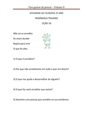 Para gostar de pensar – Volume II
ATIVIDADE DE FILOSOFIA 2º ANO
ROSÂNGELA TRAJANO
LIÇÃO 10
Não sei se acredito
Às vezes duvido
Repita para mim
O que foi dito.
1) O que é acreditar?
2) Por que não acreditamos em tudo o que nos dizem?
3) O que nos ajuda a desacreditar de alguém?
4) O que faz você acreditar que existe?
5) Desenhe uma pessoa que acredita na sua existência.
 