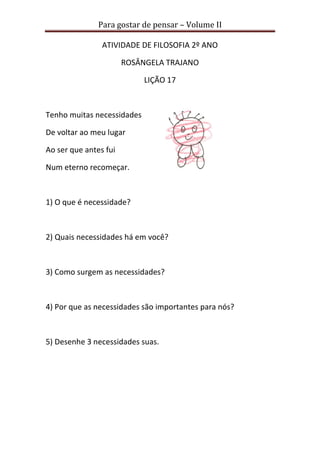 Para gostar de pensar – Volume II
ATIVIDADE DE FILOSOFIA 2º ANO
ROSÂNGELA TRAJANO
LIÇÃO 17
Tenho muitas necessidades
De voltar ao meu lugar
Ao ser que antes fui
Num eterno recomeçar.
1) O que é necessidade?
2) Quais necessidades há em você?
3) Como surgem as necessidades?
4) Por que as necessidades são importantes para nós?
5) Desenhe 3 necessidades suas.
 