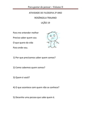 Para gostar de pensar – Volume II
ATIVIDADE DE FILOSOFIA 2º ANO
ROSÂNGELA TRAJANO
LIÇÃO 19
Para me entender melhor
Preciso saber quem sou
O que quero da vida
Para onde vou.
1) Por que precisamos saber quem somos?
2) Como sabemos quem somos?
3) Quem é você?
4) O que acontece com quem não se conhece?
5) Desenhe uma pessoa que sabe quem é.
 