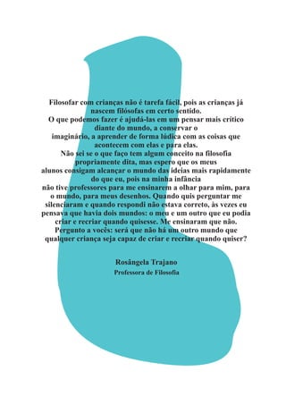 Filosofar com crianças não é tarefa fácil, pois as crianças já
nascem filósofas em certo sentido.
O que podemos fazer é ajudá-las em um pensar mais crítico
diante do mundo, a conservar o
imaginário, a aprender de forma lúdica com as coisas que
acontecem com elas e para elas.
Não sei se o que faço tem algum conceito na filosofia
propriamente dita, mas espero que os meus
alunos consigam alcançar o mundo das ideias mais rapidamente
do que eu, pois na minha infância
não tive professores para me ensinarem a olhar para mim, para
o mundo, para meus desenhos. Quando quis perguntar me
silenciaram e quando respondi não estava correto, às vezes eu
pensava que havia dois mundos: o meu e um outro que eu podia
criar e recriar quando quisesse. Me ensinaram que não.
Pergunto a vocês: será que não há um outro mundo que
qualquer criança seja capaz de criar e recriar quando quiser?
Rosângela Trajano
Professora de Filosofia
 