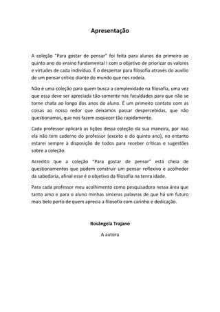 Apresentação
A coleção “Para gostar de pensar” foi feita para alunos do primeiro ao
quinto ano do ensino fundamental I com o objetivo de priorizar os valores
e virtudes de cada indivíduo. É o despertar para filosofia através do auxílio
de um pensar crítico diante do mundo que nos rodeia.
Não é uma coleção para quem busca a complexidade na filosofia, uma vez
que essa deve ser apreciada tão-somente nas faculdades para que não se
torne chata ao longo dos anos do aluno. É um primeiro contato com as
coisas ao nosso redor que deixamos passar despercebidas, que não
questionamos, que nos fazem esquecer tão rapidamente.
Cada professor aplicará as lições dessa coleção da sua maneira, por isso
ela não tem caderno do professor (exceto o do quinto ano), no entanto
estarei sempre à disposição de todos para receber críticas e sugestões
sobre a coleção.
Acredito que a coleção “Para gostar de pensar” está cheia de
questionamentos que podem construir um pensar reflexivo e acolhedor
da sabedoria, afinal esse é o objetivo da filosofia na tenra idade.
Para cada professor meu acolhimento como pesquisadora nessa área que
tanto amo e para o aluno minhas sinceras palavras de que há um futuro
mais belo perto de quem aprecia a filosofia com carinho e dedicação.
Rosângela Trajano
A autora
 