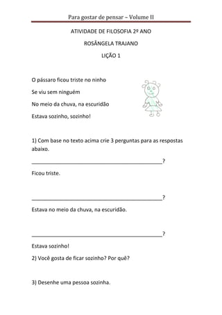 Para gostar de pensar – Volume II
ATIVIDADE DE FILOSOFIA 2º ANO
ROSÂNGELA TRAJANO
LIÇÃO 1
O pássaro ficou triste no ninho
Se viu sem ninguém
No meio da chuva, na escuridão
Estava sozinho, sozinho!
1) Com base no texto acima crie 3 perguntas para as respostas
abaixo.
____________________________________________?
Ficou triste.
____________________________________________?
Estava no meio da chuva, na escuridão.
____________________________________________?
Estava sozinho!
2) Você gosta de ficar sozinho? Por quê?
3) Desenhe uma pessoa sozinha.
 