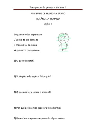 Para gostar de pensar – Volume II
ATIVIDADE DE FILOSOFIA 2º ANO
ROSÂNGELA TRAJANO
LIÇÃO 3
Enquanto todos esperavam
O vento do dia passado
O menino foi para rua
Vê pássaros que voavam.
1) O que é esperar?
2) Você gosta de esperar? Por quê?
3) O que nos faz esperar o amanhã?
4) Por que precisamos esperar pelo amanhã?
5) Desenhe uma pessoa esperando alguma coisa.
 