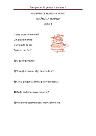Para gostar de pensar – Volume II
ATIVIDADE DE FILOSOFIA 2º ANO
ROSÂNGELA TRAJANO
LIÇÃO 4
O que procuro em mim?
Um outro menino
Outro jeito de ser
Terei eu um fim?
1) O que é procurar?
2) Você já procurou algo dentro de si?
3) Crie 3 perguntas com a palavra procurar.
4) Onde podemos nos encontrar?
5) Pinte uma pessoa procurando a si mesma.
 
