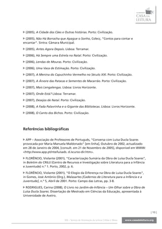 (2005), A Cidade dos Cães e Outras histórias. Porto: Civilização.

 (2005), Não Há Borracha que Apague o Sonho, Colecç. “Contos para contar e
encantar”. Sintra: Câmara Municipal.

 (2005), Antes Agora Depois. Lisboa: Terramar.

 (2006), Há Sempre uma Estrela no Natal. Porto: Civilização.

 (2006), Lendas de Mouras. Porto: Civilização.

 (2006), Uma Vaca de Estimação. Porto: Civilização.

 (2007), A Menina do Capuchinho Vermelho no Século XXI. Porto: Civilização.

 (2007), A Árvore das Patacas e Sementes de Macarrão. Porto: Civilização.

 (2007), Mais Lengalengas. Lisboa: Livros Horizonte.

 (2007), Onde Está? Lisboa: Terramar.

 (2007), Desejos de Natal. Porto: Civilização.

 (2008), A Fada Palavrinha e o Gigante das Bibliotecas. Lisboa: Livros Horizonte.

 (2008), O Canto dos Bichos. Porto: Civilização.




Referências bibliográficas

  APP – Associação de Professores de Português, “Conversa com Luísa Ducla Soares
provocada por Maria Manuela Maldonado” [em linha], Outubro de 2002, actualizado
em 28 de Janeiro de 2004, [consult. em 21 de Novembro de 2005], disponível em WWW:
<http://www.app.pt/nte/luisads. d.iscurso-dir.htm>.

  FLORÊNCIO, Violante (2001), “Caracterização Sumária da Obra de Luísa Ducla Soares”,
in Boletim do CRILIJ (Centro de Recursos e Investigação sobre Literatura para a Infância
e Juventude) n.º 1. Porto, 2002, p. 6.

  FLORÊNCIO, Violante (2001), “O Elogio da Diferença na Obra de Luísa Ducla Soares”,
in Gomes, José António (Org.), Malasartes [Cadernos de Literatura para a Infância e a
Juventude], n.º 5, Abril de 2001. Porto: Campo das Letras, pp. 3-8.

  RODRIGUES, Carina (2008), O Livro no Jardim-de-Infância – Um Olhar sobre a Obra de
Luísa Ducla Soares. Dissertação de Mestrado em Ciências da Educação, apresentada à
Universidade de Aveiro.




                                                                                           | 10 |

                              SOL - Serviço de Orientação da Leitura | Vidas e Obras
 