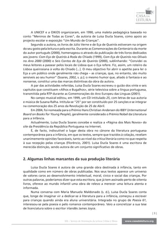 A UNICEF e a OIKOS organizaram, em 1990, uma maleta pedagógica baseada no
conto “Meninos de Todas as Cores”, da autoria de Luísa Ducla Soares, como apoio ao
projecto escolar e exposição “Um Mundo de Crianças”.
      Segundo a autora, os livros de Júlio Verne e de Eça de Queirós estiveram na origem
do seu gosto pela leitura e pela escrita. Durante as Comemorações do Centenário da morte
do autor português (2000), homenageou-o através da publicação de três livros dedicados
aos jovens: Com Eça de Queirós à Roda do Chiado (1999), Com Eça de Queirós nos Olivais
no Ano 2000 (2000) e Seis Contos de Eça de Queirós (2000), sublinhando: “Convidei os
meus leitores a passear pelos locais de Lisboa que o Eça refere. Fiz, assim, um roteiro da
Lisboa queirosiana à volta do Chiado [...]. O meu objectivo foi abrir o apetite para ler o
Eça a um público onde geralmente não chega – as crianças, que, no entanto, são muito
sensíveis ao seu humor” (Soares, 2002, s. p.); o mesmo humor que, aliado à fantasia e ao
nonsense, constitui uma das marcas distintivas da obra da autora.
      A par das actividades referidas, Luísa Ducla Soares escreveu o guião dos vinte e seis
capítulos que constituem «Alhos e Bugalhos», série televisiva sobre a língua portuguesa,
transmitida pela RTP durante as Comemorações do Ano Europeu das Línguas (2001).
      No campo musical editou, em 1999, um CD intitulado 25, com letras de sua autoria
e música de Susana Ralha. Intitula-se “25” por ser constituído por 25 canções e se integrar
na comemoração dos 25 anos da Revolução de 25 de Abril.
      Em 2004, foi nomeada para o Prémio Hans Christian Andersen do IBBY (International
Board on Books for Young People), geralmente considerado o Prémio Nobel da Literatura
para a Infância.
      Actualmente, Luísa Ducla Soares concebe e realiza a «Página dos Mais Novos» do
site da Presidência da República Portuguesa na Internet.
      É, de facto, indiscutível o lugar desta obra no cânone da literatura portuguesa
contemporânea para a infância, em que os textos, sempre que trazidos à colação, revelam
unanimemente opiniões favoráveis, tanto ao nível da crítica literária como no que respeita
à sua recepção pelas crianças (Florêncio, 2001). Luísa Ducla Soares é uma escritora de
merecida distinção, sendo autora de um conjunto significativo de obras.



2. Algumas linhas marcantes da sua produção literária

      Luísa Ducla Soares é autora de uma grande obra destinada à infância, tanto em
qualidade como em número de obras publicadas. Nos seus textos aparece um universo
de valores caros ao desenvolvimento intelectual, moral, cívico e social das crianças. Por
outras palavras, poderíamos dizer que esta escritora, que já tem assinado perto de oitenta
livros, oferece ao mundo infantil uma obra de relevo a merecer uma leitura atenta e
informada.
      Numa conversa com Maria Manuela Maldonado (s. d.), Luísa Ducla Soares conta
que, longe de imaginar vir a dedicar-se à literatura para a infância, começou a escrever
para crianças quando ainda era aluna universitária. Integrada no grupo de Poesia 61,
interessou-se pela poesia e pelo romance contemporâneo. Veio a concretizar a sua tese
de licenciatura sobre o escritor irlandês James Joyce.
                                                                                              |3|

                              SOL - Serviço de Orientação da Leitura | Vidas e Obras
 