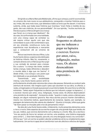 Dirigindo-se a Maria Manuela Maldonado, afirma que começou a sentir-se envolvida
no universo dos mais novos na sua adolescência, começando a inventar histórias para o
seu irmão, dez anos mais novo, que detestava todos os livros que lhe davam. A escritora
sustenta, ainda, que todas essas histórias que inventava “eram feitas à medida do seu
gosto, das suas vivências, da sua personalidade”. Em sua opinião, “muitos escritores de
literatura para a infância dirigem-se à criança
que foram ou à criança que idealizam”. No
seu caso, foi confrontada com uma realidade,
com uma criança capaz de contestar ou                          «Talvez sejam
até mesmo criticar aquilo com que não                          frequentes os afectos
concordasse ou que a não contentasse e que,
em seu entender, constituiu-se numa das                        que me induzem a
experiências mais duradouras e marcantes
que a conduziram até ao universo da
                                                               pegar na lapiseira
criança.                                                       e escrever. Escrevo
      Até ao nascimento dos seus filhos, Luísa
Ducla Soares deixou suspensa esta dedicação                    por amor, raiva,
às histórias infantis. Mas foi, novamente, o                   indignação, muitas
contacto directo com a infância que fez surgir
a sua vontade de escrever para crianças.                       vezes. Os afectos
Diz a autora: “a criança não existe, existem
tantas crianças, todas diferentes e descobrir
                                                               desencadeiam
o mundo delas é algo que me fascina”. E                        uma premência de
desde então, é às crianças e aos jovens que
tem dedicado a sua produção literária.                         expressão».
      Transmitindo        uma     sensibilidade
intensa, Luísa Ducla Soares parece sentir-se
profundamente atraída pela natureza das coisas e das pessoas. Deixando-se conduzir pela
aventura de escrever, não imagina qual o peso que assumem na sua obra, os afectos, a
razão, a imaginação e a intuição que povoam a sua interioridade. Diz a escritora na referida
entrevista: “talvez sejam frequentes os afectos que me induzem a pegar na lapiseira […]
e escrever. Escrevo por amor, raiva, indignação, muitas vezes. Os afectos desencadeiam
uma premência de expressão”. Acrescenta ainda: “quanto à razão, prezo-a demais para
desejar, em algum momento ignorá-la. Nos meus escritos procuro manter clarividência,
mesmo nos momentos lúdicos, aparentemente de nonsense. Aposto, por exemplo, na
passagem de testemunho dos valores da cidadania”. Quanto à intuição, refere que gosta
“de fazer passar as intuições pelo crivo do pensamento crítico”.
      Na obra de Luísa Ducla Soares estão, nitidamente, muito presentes elementos como
o riso e a ironia. Estes aspectos da sua escrita surgem de uma grande lição que herdou do
seu pai, médico, que convivia diariamente com a doença e a morte. Mas, diz a escritora:
“era seu ponto de honra ter sempre um sorriso, uma anedota, uma história engraçada
para contar […]. Estar bem disposto, para ele, era uma obrigação moral, e eu concordo!”.
Afirma que “com um sorriso se podem abordar problemas sérios ou simplesmente jogar,
ludicamente. Um sorriso é capaz de se transformar num elo afectivo e efectivo de ligação
                                                                                               |4|

                              SOL - Serviço de Orientação da Leitura | Vidas e Obras
 