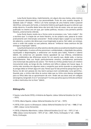 Luísa Ducla Soares deixa, implicitamente, em alguns dos seus textos, estes motivos
que marcaram decisivamente a sua personalidade. Fruto de uma ousadia singular, O
Soldado João (1ª edição - 1973) é um forte exemplo de uma história onde é possível
identificar, como pano de fundo, o momento histórico português da guerra colonial, que
então decorria. A escolha deste tema não terá sido fruto do acaso, uma vez que surgiu
publicado no mesmo ano em que, por razões políticas, recusou o seu primeiro prémio
literário, anteriormente referido.
      Luísa Ducla Soares revela-nos a forma como se processa o seu “acto criador”. Diz
a escritora que “a criação de um texto literário, no seu próprio caso, passa-se às vezes
praticamente sem intervenção consciente”. Tendo sempre lápis e papel na sua mesinha
de cabeceira, a autora não deixa que a sua imaginação se perca. Sem saber, ao começar,
como e onde irão acabar as suas palavras, deixa-se “embarcar nessa aventura de [s]e
entregar à inspiração” (Idem).
      Luísa Ducla Soares tem um olhar atento e dorido sobre os socialmente desafortunados
e mais fragilizados. A autora afirma preconizar a solidariedade, a dignidade dos pobres,
injustiçados e desprotegidos, e ambicionar um mundo para todos, fraterno e aberto
(Idem). Ao contar-nos um episódio menos agradável da sua infância, entendemos
que a problemática das diferenças sociais foi um assunto que, desde cedo, a marcou
profundamente. Pela sua feição particularmente emotiva, consideramos pertinente
uma transcrição das palavras da autora: “Em frente às minhas janelas havia um chafariz
monumental onde, ao longo do dia, mulheres com bilha à cabeça iam buscar água. A
minha mãe recordou-me algumas vezes a vergonha que sentia quando eu perguntava
às amigas delas se tinham água em casa. Parece que foi das primeiras perguntas que fiz.
Nunca me dei com pessoas do meu bairro porque eram consideradas «uma gentinha».
Quando saía, a minha mãe dizia às outras mães que eu tinha uma doença contagiosa
para os filhos dela não se aproximarem de mim. Andei até aos doze anos em colégios
estrangeiros, longe dali. E no 3.º ano (actual 7.º) o meu pai achou que eu tinha de conhecer
a vida e matriculou-me no liceu” (Idem).




Bibliografia

  Soares, Luísa Ducla (1972), A História da Papoila. Lisboa: Editorial Estúdios Cor (2.ª ed.
– 1977).

 (1973), Maria Papoila. Lisboa: Editorial Estúdios Cor (2.ª ed. – 1977).

  (1973), O Dr. Lauro e o Dinossauro. Lisboa: Editorial Estúdios Cor (2.ª ed. – 1988; 3.ª ed.
– 2007, Lisboa: Livros Horizonte).

  (1973), O Ratinho Marinheiro. Lisboa: Editorial Estúdios Cor (2.ª ed. – 1977; 3.ª ed. –
1988, Lisboa: Livros Horizonte – 1977; 4.ª ed. – 2001, Porto, Civilização; 5.ª ed. – 2006,
Porto, Civilização.

                                                                                                |6|

                               SOL - Serviço de Orientação da Leitura | Vidas e Obras
 