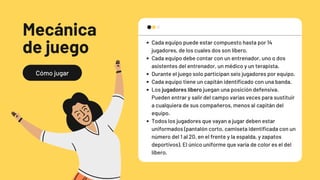 Cómo jugar
Mecánica
de juego Cada equipo puede estar compuesto hasta por 14
jugadores, de los cuales dos son líbero.
Cada equipo debe contar con un entrenador, uno o dos
asistentes del entrenador, un médico y un terapista.
Durante el juego solo participan seis jugadores por equipo.
Cada equipo tiene un capitán identificado con una banda.
Los jugadores líbero juegan una posición defensiva.
Pueden entrar y salir del campo varias veces para sustituir
a cualquiera de sus compañeros, menos al capitán del
equipo.
Todos los jugadores que vayan a jugar deben estar
uniformados (pantalón corto, camiseta identificada con un
número del 1 al 20, en el frente y la espalda, y zapatos
deportivos). El único uniforme que varía de color es el del
líbero.
 