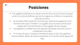 Posiciones
Tres jugadores delanteros se ubican al frente de la red en la zona de ataque
y tres en la zona de defensa, que son los zagueros y el líbero, en la parte de
atrás de la cancha.
Se considera falta la posición incorrecta por parte de los jugadores en el
momento del saque. También si un jugador pisa la cancha contraria por
debajo de la red interfiriendo con las jugadas del otro equipo.
Los jugadores no deben tocar los espacios del equipo contrario, esto es
considerado como falta.
En el caso, de que un equipo le arrebate el saque al otro, los jugadores,
menos el líbero, deben de rotarse de posición en el sentido de las agujas del
reloj.


 