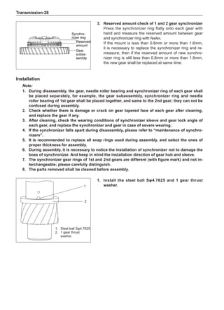 Transmission-28
1.	 Install the steel ball Sφ4.7625 and 1 gear thrust
washer.
1.	 Steel ball Sφ4.7625
2.	 1 gear thrust
washer
Installation
Note:
1.	 During disassembly, the gear, needle roller bearing and synchronizer ring of each gear shall
be placed separately, for example, the gear subassembly, synchronizer ring and needle
roller bearing of 1st gear shall be placed together, and same to the 2nd gear; they can not be
confused during assembly.
2.	 Check whether there is damage or crack on gear tapered face of each gear after cleaning,
and replace the gear if any.
3.	After cleaning, check the wearing conditions of synchronizer sleeve and gear lock angle of
each gear, and replace the synchronizer and gear in case of severe wearing.
4.	If the synchronizer falls apart during disassembly, please refer to “maintenance of synchro-
nizers”.
5.	It is recommended to replace all snap rings used during assembly, and select the ones of
proper thickness for assembly.
6.	 During assembly, it is necessary to notice the installation of synchronizer not to damage the
boss of synchronizer. And keep in mind the installation direction of gear hub and sleeve.
7.	The synchronizer gear rings of 1st and 2nd gears are different (with figure mark) and not in-
terchangeable; please carefully distinguish.
8.	The parts removed shall be cleaned before assembly.
3.	 Reserved amount check of 1 and 2 gear synchronizer
Press the synchronizer ring flatly onto each gear with
hand and measure the reserved amount between gear
and synchronizer ring with feeler.
If the mount is less than 0.8mm or more than 1.6mm,
it is necessary to replace the synchronizer ring and re-
measure; then if the reserved amount of new synchro-
nizer ring is still less than 0.8mm or more than 1.6mm,
the new gear shall be replaced at same time.
Synchro-
nizer ring
Reserved
amount
Gear
subas-
sembly
1
2
 