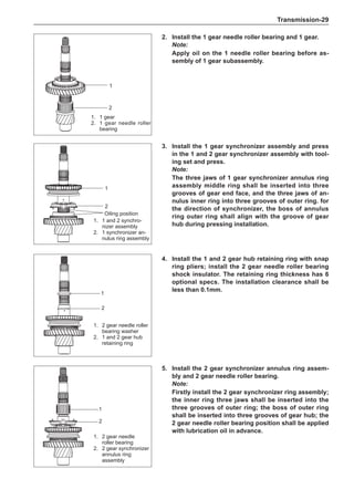 Transmission-29
2.	Install the 1 gear needle roller bearing and 1 gear.
Note:
Apply oil on the 1 needle roller bearing before as-
sembly of 1 gear subassembly.
1.	 1 gear
2.	 1 gear needle roller
bearing
1
2
3.	Install the 1 gear synchronizer assembly and press
in the 1 and 2 gear synchronizer assembly with tool-
ing set and press.
Note:
The three jaws of 1 gear synchronizer annulus ring
assembly middle ring shall be inserted into three
grooves of gear end face, and the three jaws of an-
nulus inner ring into three grooves of outer ring. for
the direction of synchronizer, the boss of annulus
ring outer ring shall align with the groove of gear
hub during pressing installation.
4.	Install the 1 and 2 gear hub retaining ring with snap
ring pliers; install the 2 gear needle roller bearing
shock insulator. The retaining ring thickness has 6
optional specs. The installation clearance shall be
less than 0.1mm.
1.	 1 and 2 synchro-
nizer assembly
2.	 1 synchronizer an-
nulus ring assembly
1.	 2 gear needle roller
bearing washer
2.	 1 and 2 gear hub
retaining ring
5.	Install the 2 gear synchronizer annulus ring assem-
bly and 2 gear needle roller bearing.
Note:
Firstly install the 2 gear synchronizer ring assembly;
the inner ring three jaws shall be inserted into the
three grooves of outer ring; the boss of outer ring
shall be inserted into three grooves of gear hub; the
2 gear needle roller bearing position shall be applied
with lubrication oil in advance.
1.	 2 gear needle
roller bearing
2.	 2 gear synchronizer
annulus ring
assembly
Oiling position
1
2
1
2
1
2
 