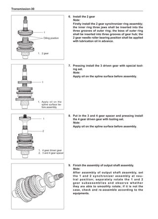 Transmission-30
9.	 Finish the assembly of output shaft assembly.
Note:
After assembly of output shaft assembly, set
the 1 and 2 synchronizer assembly at neu-
tral position; separately rotate the 1 and 2
gear subassemblies and observe whether
they are able to smoothly rotate; if it is not the
case, check and re-assemble according to the
equipments.
7.	Pressing install the 3 driven gear with special tool-
ing set.
Note:
Apply oil on the spline surface before assembly.
1
1.	 Apply oil on the
spline surface be-
fore assembly.
1.	 4 gear driven gear
2.	 3 and 4 gear spacer
8.	Put in the 3 and 4 gear spacer and pressing install
the 4 gear driven gear with tooling set.
Note:
Apply oil on the spline surface before assembly.
1
2
6.	Install the 2 gear
Note:
Firstly install the 2 gear synchronizer ring assembly;
the inner ring three jaws shall be inserted into the
three grooves of outer ring; the boss of outer ring
shall be inserted into three grooves of gear hub; the
2 gear needle roller bearing position shall be applied
with lubrication oil in advance.
1
Oiling position
1.	 2 gear
 