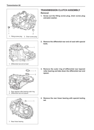 Transmission-34
Transmission clutch assembly
Removal
1.	 Screw out the filling screw plug, drain screw plug
and plain washer.
2.	 Remove the differential rear end oil seal with special
tools.
3.	 Remove the outer ring of differential rear tapered
roller bearing and take down the differential rear end
spacer.
4.	 Remove the rear linear bearing with special tooling
set.
1.	 Filling screw plug
1.	 Rear tapered roller bearing outer ring
2.	 Differential rear end spacer
1 2
1.	 Differential rear end oil seal
1
1
2
1.	 Rear linear bearing
1
2.	 Drain screw plug
 