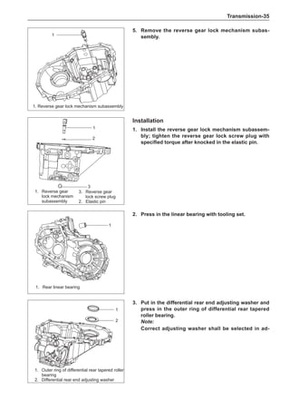 Transmission-35
5.	 Remove the reverse gear lock mechanism subas-
sembly.
Installation
1.	Install the reverse gear lock mechanism subassem-
bly; tighten the reverse gear lock screw plug with
specified torque after knocked in the elastic pin.
1.	 Reverse gear
lock mechanism
subassembly
2.	Press in the linear bearing with tooling set.
3.	Put in the differential rear end adjusting washer and
press in the outer ring of differential rear tapered
roller bearing.
Note:
Correct adjusting washer shall be selected in ad-
1
1. Reverse gear lock mechanism subassembly
1.	 Outer ring of differential rear tapered roller
bearing
2.	 Differential rear end adjusting washer
1
2
1
2
3
1
1.	 Rear linear bearing
3.	 Reverse gear
lock screw plug
2.	Elastic pin
 