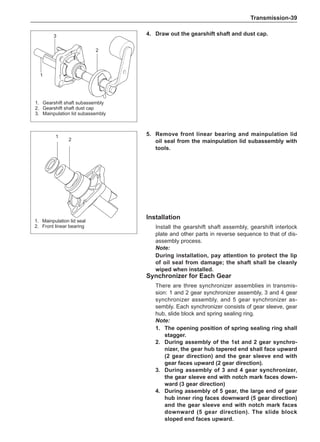 Transmission-39
4.	 Draw out the gearshift shaft and dust cap.
Installation
Install the gearshift shaft assembly, gearshift interlock
plate and other parts in reverse sequence to that of dis-
assembly process.
Note:
During installation, pay attention to protect the lip
of oil seal from damage; the shaft shall be cleanly
wiped when installed.
5.	 Remove front linear bearing and mainpulation lid
oil seal from the mainpulation lid subassembly with
tools.
1
2
1.	 Mainpulation lid seal
2.	 Front linear bearing
3
2
1
1.	 Gearshift shaft subassembly
2.	 Gearshift shaft dust cap
3.	 Mainpulation lid subassembly
Synchronizer for Each Gear
There are three synchronizer assemblies in transmis-
sion: 1 and 2 gear synchronizer assembly, 3 and 4 gear
synchronizer assembly, and 5 gear synchronizer as-
sembly. Each synchronizer consists of gear sleeve, gear
hub, slide block and spring sealing ring.
Note:
1.	The opening position of spring sealing ring shall
stagger.
2.	 During assembly of the 1st and 2 gear synchro-
nizer, the gear hub tapered end shall face upward
(2 gear direction) and the gear sleeve end with
gear faces upward (2 gear direction).
3.	 During assembly of 3 and 4 gear synchronizer,
the gear sleeve end with notch mark faces down-
ward (3 gear direction)
4.	 During assembly of 5 gear, the large end of gear
hub inner ring faces downward (5 gear direction)
and the gear sleeve end with notch mark faces
downward (5 gear direction). The slide block
sloped end faces upward.
 