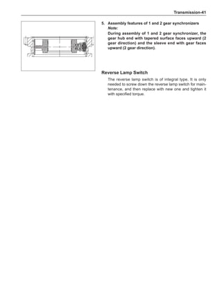 Transmission-41
5.	Assembly features of 1 and 2 gear synchronizers
Note:
During assembly of 1 and 2 gear synchronizer, the
gear hub end with tapered surface faces upward (2
gear direction) and the sleeve end with gear faces
upward (2 gear direction).
Reverse Lamp Switch
The reverse lamp switch is of integral type. It is only
needed to screw down the reverse lamp switch for main-
tenance, and then replace with new one and tighten it
with specified torque.
 