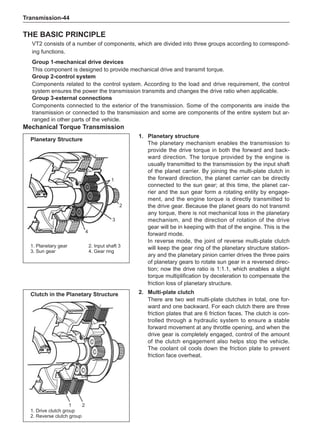 Transmission-44
The Basic Principle
VT2 consists of a number of components, which are divided into three groups according to correspond-
ing functions.
Group 1-mechanical drive devices
This component is designed to provide mechanical drive and transmit torque.
Group 2-control system
Components related to the control system. According to the load and drive requirement, the control
system ensures the power the transmission transmits and changes the drive ratio when applicable.
Group 3-external connections
Components connected to the exterior of the transmission. Some of the components are inside the
transmission or connected to the transmission and some are components of the entire system but ar-
ranged in other parts of the vehicle.
Mechanical Torque Transmission
1
2
3
4
1. Planetary gear		 2. Input shaft 3
3. Sun gear		 4. Gear ring
2.	 Multi-plate clutch
There are two wet multi-plate clutches in total, one for-
ward and one backward. For each clutch there are three
friction plates that are 6 friction faces. The clutch is con-
trolled through a hydraulic system to ensure a stable
forward movement at any throttle opening, and when the
drive gear is completely engaged, control of the amount
of the clutch engagement also helps stop the vehicle.
The coolant oil cools down the friction plate to prevent
friction face overheat.
1. Drive clutch group
2. Reverse clutch group
1 2
Clutch in the Planetary Structure
Planetary Structure
1.	Planetary structure
The planetary mechanism enables the transmission to
provide the drive torque in both the forward and back-
ward direction. The torque provided by the engine is
usually transmitted to the transmission by the input shaft
of the planet carrier. By joining the multi-plate clutch in
the forward direction, the planet carrier can be directly
connected to the sun gear; at this time, the planet car-
rier and the sun gear form a rotating entity by engage-
ment, and the engine torque is directly transmitted to
the drive gear. Because the planet gears do not transmit
any torque, there is not mechanical loss in the planetary
mechanism, and the direction of rotation of the drive
gear will be in keeping with that of the engine. This is the
forward mode.
In reverse mode, the joint of reverse multi-plate clutch
will keep the gear ring of the planetary structure station-
ary and the planetary pinion carrier drives the three pairs
of planetary gears to rotate sun gear in a reversed direc-
tion; now the drive ratio is 1:1.1, which enables a slight
torque multiplification by deceleration to compensate the
friction loss of planetary structure.
 